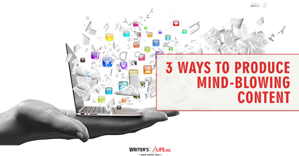 3 Ways To Produce Mind-Blowing Content - Writer's Life.org