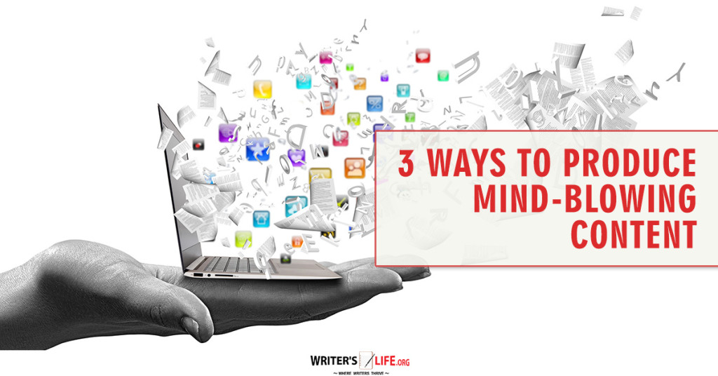 3 Ways To Produce Mind-Blowing Content – Writer’s Life.org