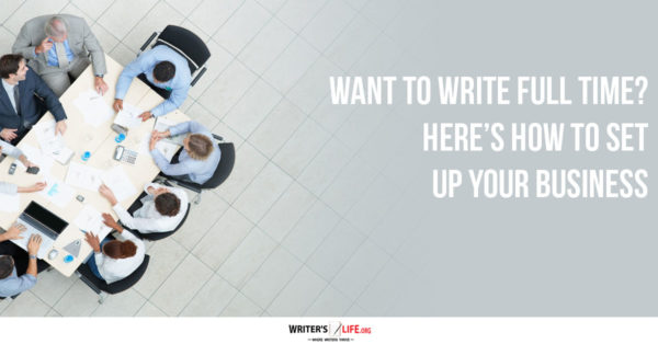 Want To Write Full Time? Here’s How To Set Up Your Business - Writerslife.org