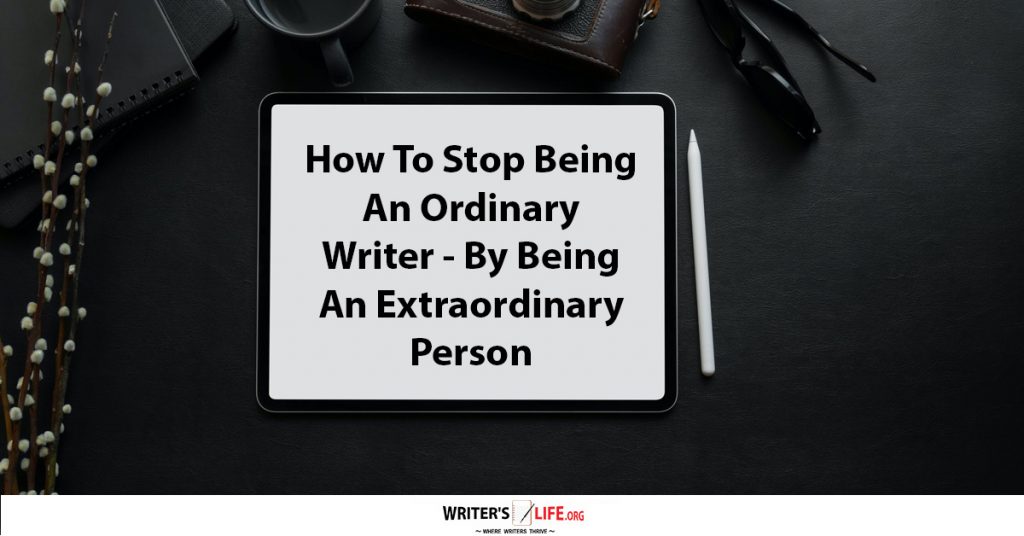 How To Stop Being An Ordinary Writer – By Being An Extraordinary Person – Writer’s Life.org